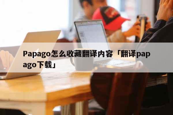 Papago怎么收藏翻译内容「翻译papago下载」 科普