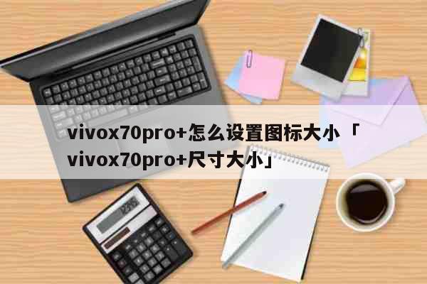 vivox70pro+怎么设置图标大小「vivox70pro+尺寸大小」 科普
