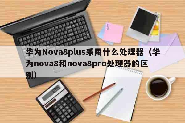 华为Nova8plus采用什么处理器（华为nova8和nova8pro处理器的区别） 科普