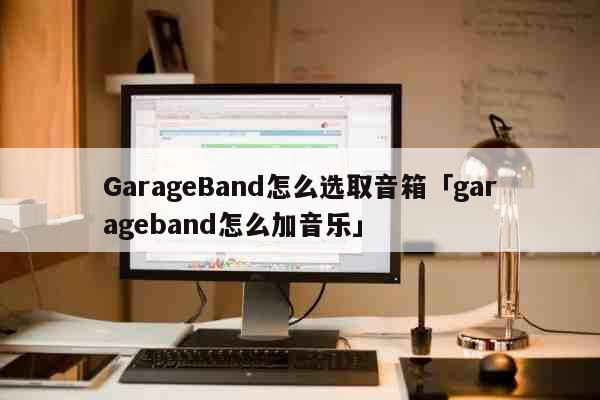 GarageBand怎么选取音箱「garageband怎么加音乐」 科普