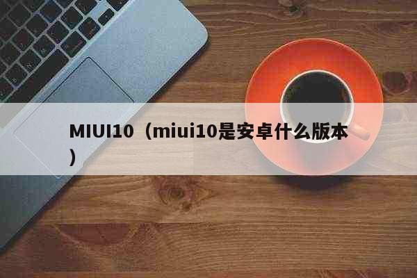 MIUI10（miui10是安卓什么版本） 科普